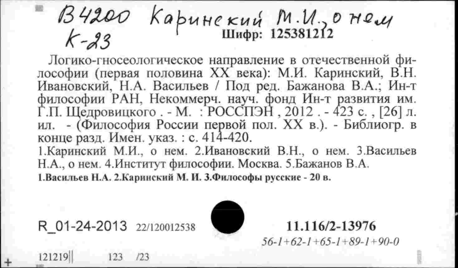 ﻿13 ЦХ'&О каЬине кии ®
/С-ЛЗ
Шифр: 125381212
Логико-гносеологическое направление в отечественной философии (первая половина XX века): М.И. Каринский, В.Н. Ивановский, Н.А. Васильев / Под ред. Бажанова В.А.; Ин-т философии РАН, Некоммерч, науч, фонд Ин-т развития им. Г.П. Щедровицкого . - М. : РОССПЭН , 2012 . - 423 с. , [26] л. ил. - (Философия России первой пол. XX в.). - Библиогр. в конце разд. Имен. указ. : с. 414-420.
1.Каринский М.И., о нем. 2.Ивановский В.Н., о нем. 3.Васильев Н.А., о нем. 4.Институт философии. Москва. 5.Бажанов В.А.
ГВасильев Н.А. 2.Каринский М. И. З.Философы русские - 20 в.
И 01-24-2013 22/120012538
11.116/2-13976
56-1 +62-1 +65-1+89-1 + 90-0
121219Ц
123 /23